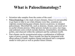 What is Paleoclimatology?
• Scientists take samples from the centre of the coral. Clipperton Atoll,
• Paleoclimatology is the study of past climates. Since it is not possible
to go back in time to see what climates were like, scientists use
imprints created during past climate, known as proxies, to interpret
paleoclimate. Microbial life, such as diatoms, forams, and coral serve
as useful climate proxies. Other proxies include ice cores, tree rings,
and sediment cores (which include diatoms, foraminifera, microbiota,
pollen, and charcoal within the sediment and the sediment itself).
• Past climate can be reconstructed using a combination of different
types of proxy records. These records can then be integrated with
observations of Earth's modern climate and placed into a computer
model to infer past as well as predict future climate.

 