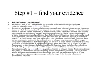 Step #1 – find your evidence
•
•
•

•

How Are Microbes Used As Proxies?
Foraminifera, such as this Globigerinoides species, can be used as a climate proxy (copyright O. R.
Anderson, accessed from the Micro Scope website).
Foraminifera, also known as forams, and diatoms are commonly used microbial climate proxies. Forams and
diatoms are shelled microorganisms found in aquatic and marine environments. There are both planktonic, or
floating in the water column, and benthic, or bottom dwelling, forms. Foram shells are made up of calcium
carbonate (CaCO3) while diatom shells are composed of silicon dioxide (SiO2). These organisms record
evidence for past environmental conditions in their shells. Remains of foram and diatom shells can be found
by taking sediment cores from lakes and oceans, since their shells get buried and preserved in sediment as
they die. The chemical make up of these shells reflect water chemistry at the time of shell formation. Stable
oxygen isotope ratios contained in the shell can be used to infer past water temperatures. These oxygen
isotopes are found naturally in both the atmosphere and dissolved in water. Warmer water tends to evaporate
off more of the lighter isotopes, so shells grown in warmer waters will be enriched in the heavier isotope.
Measurements of stable isotopes of planktonic and benthic foram and diatom shells have been taken from
hundreds of deep-sea cores around the world to map past surface and bottom water temperatures.
Researchers may also use foram and diatom population dynamics to infer past climate. Relative abundance as
well as species composition in particular areas may indicate environmental conditions. Typically, warmer
weather will cause organisms to proliferate. In addition, since each species has a particular set of ideal
growing conditions, species composition at a particular site at a particular time may indicate past
environmental conditions.

 
