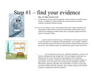Step #1 – find your evidence
•
•

How Are Other Proxies Used?
Combinations of proxy data are generally used to reconstruct records for past
climate. In addition to forams and diatoms, common proxies and their
respective analytical methods include:

Ice core records- deep ice cores, such as those from Lake Vostok, Antarctica, the
Greenland Ice Sheet Project, and North Greenland Ice Sheet Project can be
analyzed for trapped gas, stable isotope ratios, and pollen trapped within the
layers to infer past climate.

Tree rings- can be counted to determine age. The thickness of each ring can be used
to infer fluctuations in temperature and precipitation, since optimal conditions
for the particular species will result in more growth, and thus thicker rings for a
given year. Scars and burn marks can indicate past natural events such as fire.

Sediment cores- can be analyzed in many ways. Sediment laminations, or layers, can
indicate sedimentation rate through time. Charcoal trapped in sediments can
indicate past fire events. Remains of microorganisms such as diatoms,
foraminifera, microbiota, and pollen within sediment can indicate changes in
past climate, since each species has a limited range of habitable conditions.
When these organisms and pollen sink to the bottom of a lake or ocean, they
can become buried within the sediment. Thus, climate change can be inferred
by species composition within the sediment

 