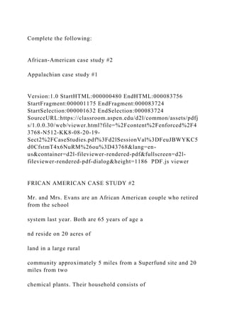 Complete the following:
African-American case study #2
Appalachian case study #1
Version:1.0 StartHTML:000000480 EndHTML:000083756
StartFragment:000001175 EndFragment:000083724
StartSelection:000001632 EndSelection:000083724
SourceURL:https://classroom.aspen.edu/d2l/common/assets/pdfj
s/1.0.0.30/web/viewer.html?file=%2Fcontent%2Fenforced%2F4
3768-N512-KK8-08-20-19-
Sect2%2FCaseStudies.pdf%3Fd2lSessionVal%3DFeuJBWYKC5
d0CfstmT4x6NuRM%26ou%3D43768&lang=en-
us&container=d2l-fileviewer-rendered-pdf&fullscreen=d2l-
fileviewer-rendered-pdf-dialog&height=1186 PDF.js viewer
FRICAN AMERICAN CASE STUDY #2
Mr. and Mrs. Evans are an African American couple who retired
from the school
system last year. Both are 65 years of age a
nd reside on 20 acres of
land in a large rural
community approximately 5 miles from a Superfund site and 20
miles from two
chemical plants. Their household consists of
 