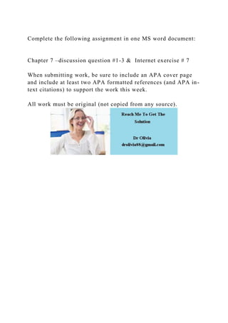 Complete the following assignment in one MS word document:
Chapter 7 –discussion question #1-3 & Internet exercise # 7
When submitting work, be sure to include an APA cover page
and include at least two APA formatted references (and APA in-
text citations) to support the work this week.
All work must be original (not copied from any source).
 