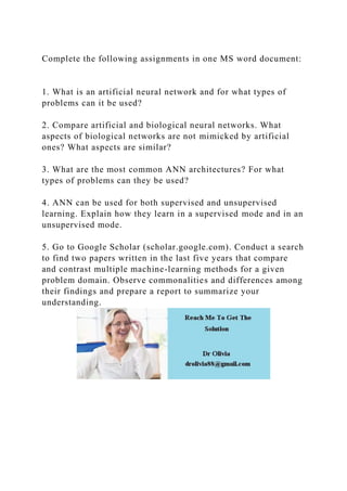 Complete the following assignments in one MS word document:
1. What is an artificial neural network and for what types of
problems can it be used?
2. Compare artificial and biological neural networks. What
aspects of biological networks are not mimicked by artificial
ones? What aspects are similar?
3. What are the most common ANN architectures? For what
types of problems can they be used?
4. ANN can be used for both supervised and unsupervised
learning. Explain how they learn in a supervised mode and in an
unsupervised mode.
5. Go to Google Scholar (scholar.google.com). Conduct a search
to find two papers written in the last five years that compare
and contrast multiple machine-learning methods for a given
problem domain. Observe commonalities and differences among
their findings and prepare a report to summarize your
understanding.
 