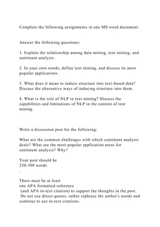 Complete the following assignments in one MS word document:
Answer the following questions:
1. Explain the relationship among data mining, text mining, and
sentiment analysis.
2. In your own words, define text mining, and discuss its most
popular applications.
3. What does it mean to induce structure into text-based data?
Discuss the alternative ways of inducing structure into them.
4. What is the role of NLP in text mining? Discuss the
capabilities and limitations of NLP in the context of text
mining.
Write a discussion post for the following:
What are the common challenges with which sentiment analysis
deals? What are the most popular application areas for
sentiment analysis? Why?
Your post should be
250-300 words
.
There must be at least
one APA formatted reference
(and APA in-text citation) to support the thoughts in the post.
Do not use direct quotes, rather rephrase the author's words and
continue to use in-text citations.
 