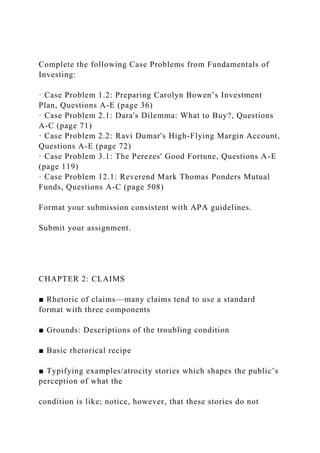 Complete the following Case Problems from Fundamentals of
Investing:
· Case Problem 1.2: Preparing Carolyn Bowen’s Investment
Plan, Questions A-E (page 36)
· Case Problem 2.1: Dara's Dilemma: What to Buy?, Questions
A-C (page 71)
· Case Problem 2.2: Ravi Dumar's High-Flying Margin Account,
Questions A-E (page 72)
· Case Problem 3.1: The Perezes' Good Fortune, Questions A-E
(page 119)
· Case Problem 12.1: Reverend Mark Thomas Ponders Mutual
Funds, Questions A-C (page 508)
Format your submission consistent with APA guidelines.
Submit your assignment.
CHAPTER 2: CLAIMS
■ Rhetoric of claims—many claims tend to use a standard
format with three components
■ Grounds: Descriptions of the troubling condition
■ Basic rhetorical recipe
■ Typifying examples/atrocity stories which shapes the public’s
perception of what the
condition is like; notice, however, that these stories do not
 