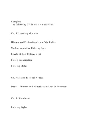 Complete
the following CJi Interactive activities:
Ch. 5: Learning Modules
History and Professionalism of the Police
Modern American Policing Eras
Levels of Law Enforcement
Police Organization
Policing Styles
Ch. 5: Myths & Issues Videos
Issue 1: Women and Minorities in Law Enforcement
Ch. 5: Simulation
Policing Styles
 