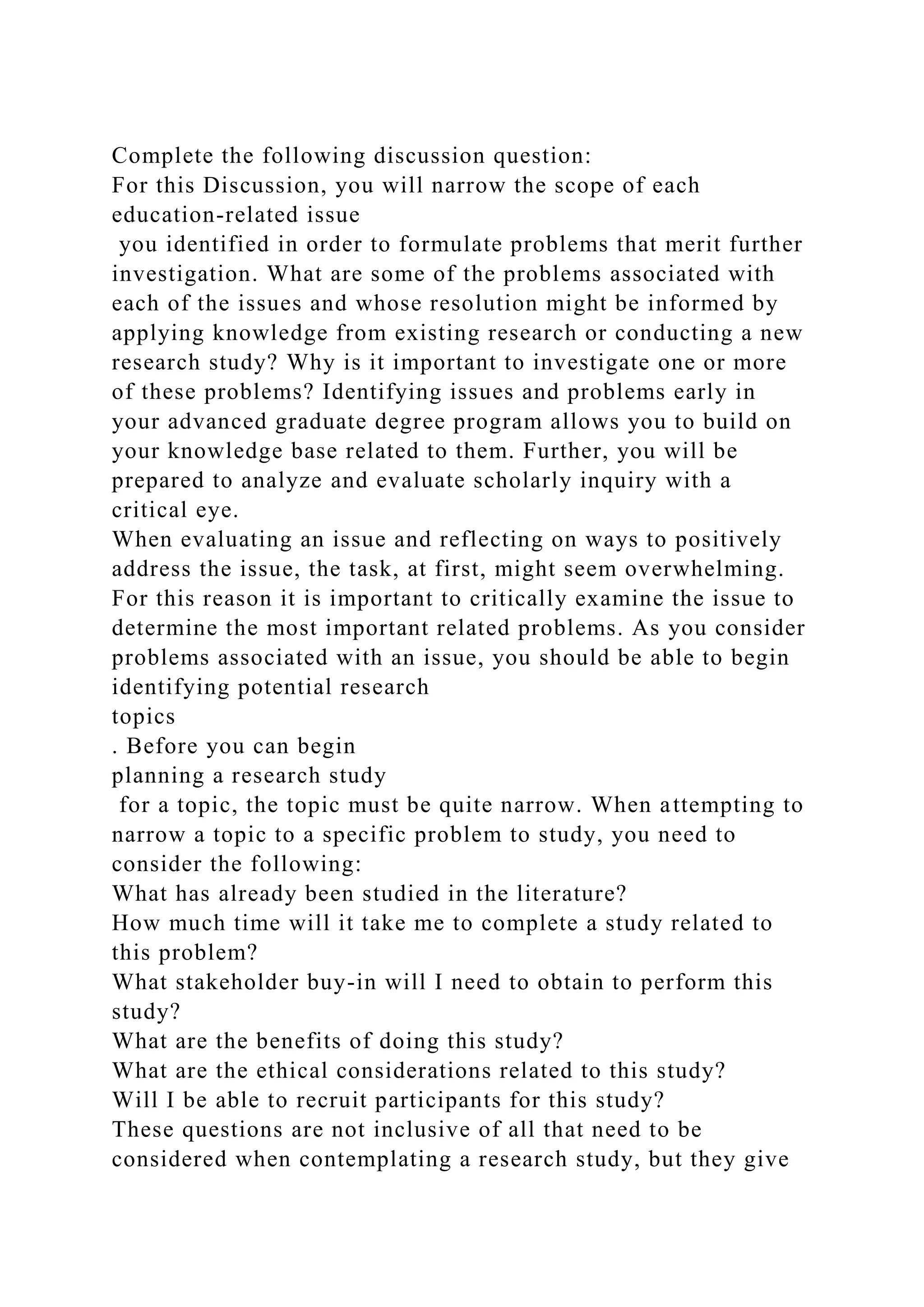 Complete the following discussion question:
For this Discussion, you will narrow the scope of each
education-related issue
you identified in order to formulate problems that merit further
investigation. What are some of the problems associated with
each of the issues and whose resolution might be informed by
applying knowledge from existing research or conducting a new
research study? Why is it important to investigate one or more
of these problems? Identifying issues and problems early in
your advanced graduate degree program allows you to build on
your knowledge base related to them. Further, you will be
prepared to analyze and evaluate scholarly inquiry with a
critical eye.
When evaluating an issue and reflecting on ways to positively
address the issue, the task, at first, might seem overwhelming.
For this reason it is important to critically examine the issue to
determine the most important related problems. As you consider
problems associated with an issue, you should be able to begin
identifying potential research
topics
. Before you can begin
planning a research study
for a topic, the topic must be quite narrow. When attempting to
narrow a topic to a specific problem to study, you need to
consider the following:
What has already been studied in the literature?
How much time will it take me to complete a study related to
this problem?
What stakeholder buy-in will I need to obtain to perform this
study?
What are the benefits of doing this study?
What are the ethical considerations related to this study?
Will I be able to recruit participants for this study?
These questions are not inclusive of all that need to be
considered when contemplating a research study, but they give
 