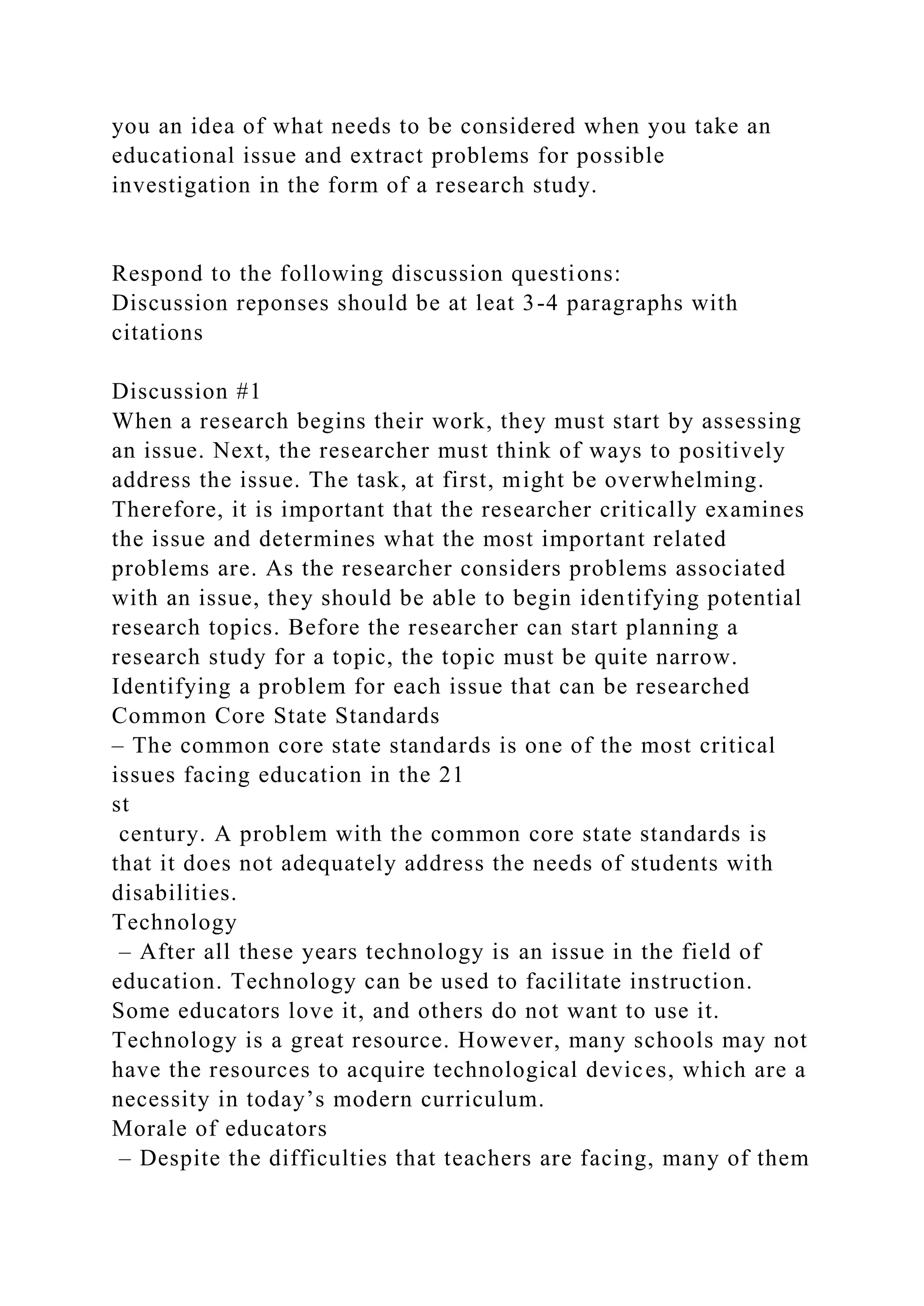 you an idea of what needs to be considered when you take an
educational issue and extract problems for possible
investigation in the form of a research study.
Respond to the following discussion questions:
Discussion reponses should be at leat 3-4 paragraphs with
citations
Discussion #1
When a research begins their work, they must start by assessing
an issue. Next, the researcher must think of ways to positively
address the issue. The task, at first, might be overwhelming.
Therefore, it is important that the researcher critically examines
the issue and determines what the most important related
problems are. As the researcher considers problems associated
with an issue, they should be able to begin identifying potential
research topics. Before the researcher can start planning a
research study for a topic, the topic must be quite narrow.
Identifying a problem for each issue that can be researched
Common Core State Standards
– The common core state standards is one of the most critical
issues facing education in the 21
st
century. A problem with the common core state standards is
that it does not adequately address the needs of students with
disabilities.
Technology
– After all these years technology is an issue in the field of
education. Technology can be used to facilitate instruction.
Some educators love it, and others do not want to use it.
Technology is a great resource. However, many schools may not
have the resources to acquire technological devices, which are a
necessity in today’s modern curriculum.
Morale of educators
– Despite the difficulties that teachers are facing, many of them
 