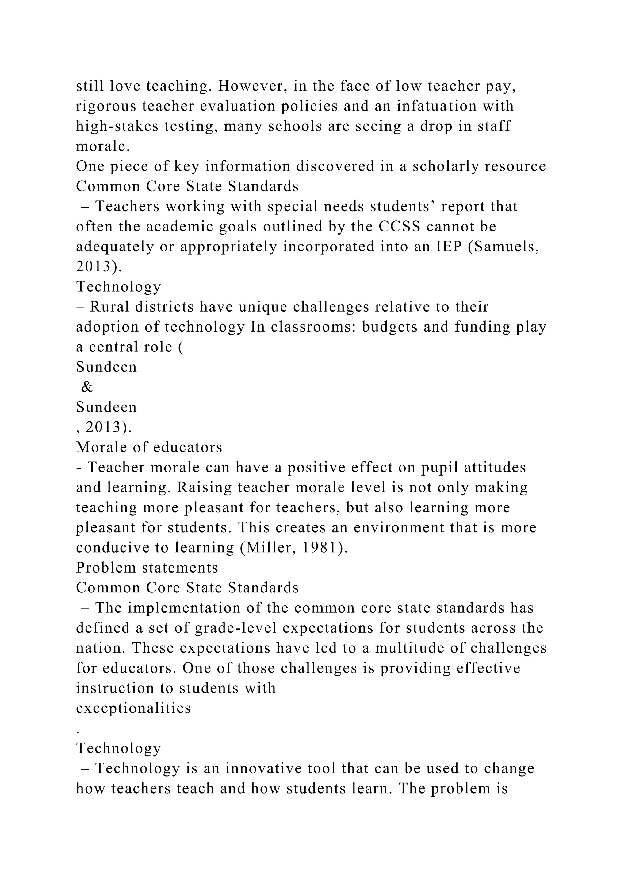 still love teaching. However, in the face of low teacher pay,
rigorous teacher evaluation policies and an infatuation with
high-stakes testing, many schools are seeing a drop in staff
morale.
One piece of key information discovered in a scholarly resource
Common Core State Standards
– Teachers working with special needs students’ report that
often the academic goals outlined by the CCSS cannot be
adequately or appropriately incorporated into an IEP (Samuels,
2013).
Technology
– Rural districts have unique challenges relative to their
adoption of technology In classrooms: budgets and funding play
a central role (
Sundeen
&
Sundeen
, 2013).
Morale of educators
- Teacher morale can have a positive effect on pupil attitudes
and learning. Raising teacher morale level is not only making
teaching more pleasant for teachers, but also learning more
pleasant for students. This creates an environment that is more
conducive to learning (Miller, 1981).
Problem statements
Common Core State Standards
– The implementation of the common core state standards has
defined a set of grade-level expectations for students across the
nation. These expectations have led to a multitude of challenges
for educators. One of those challenges is providing effective
instruction to students with
exceptionalities
.
Technology
– Technology is an innovative tool that can be used to change
how teachers teach and how students learn. The problem is
 