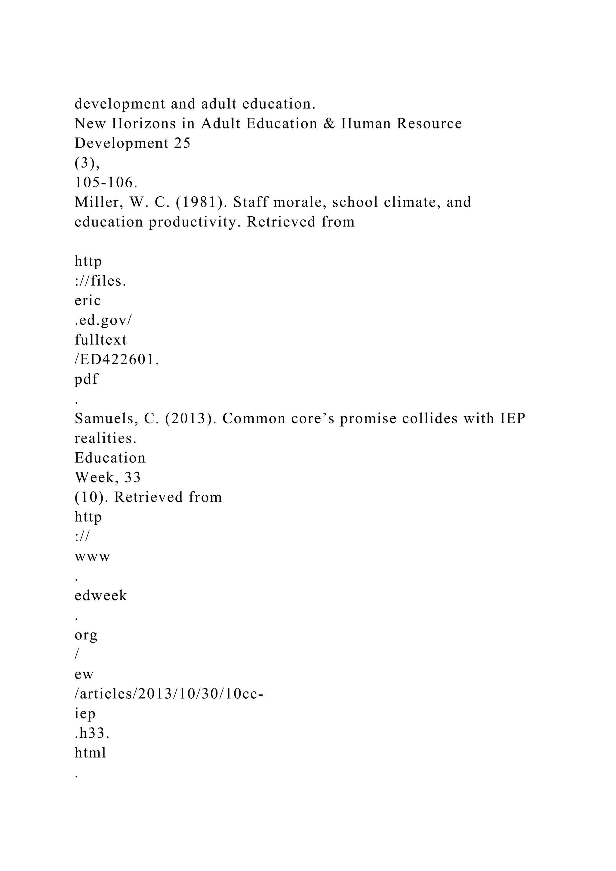 development and adult education.
New Horizons in Adult Education & Human Resource
Development 25
(3),
105-106.
Miller, W. C. (1981). Staff morale, school climate, and
education productivity. Retrieved from
http
://files.
eric
.ed.gov/
fulltext
/ED422601.
pdf
.
Samuels, C. (2013). Common core’s promise collides with IEP
realities.
Education
Week, 33
(10). Retrieved from
http
://
www
.
edweek
.
org
/
ew
/articles/2013/10/30/10cc-
iep
.h33.
html
.
 