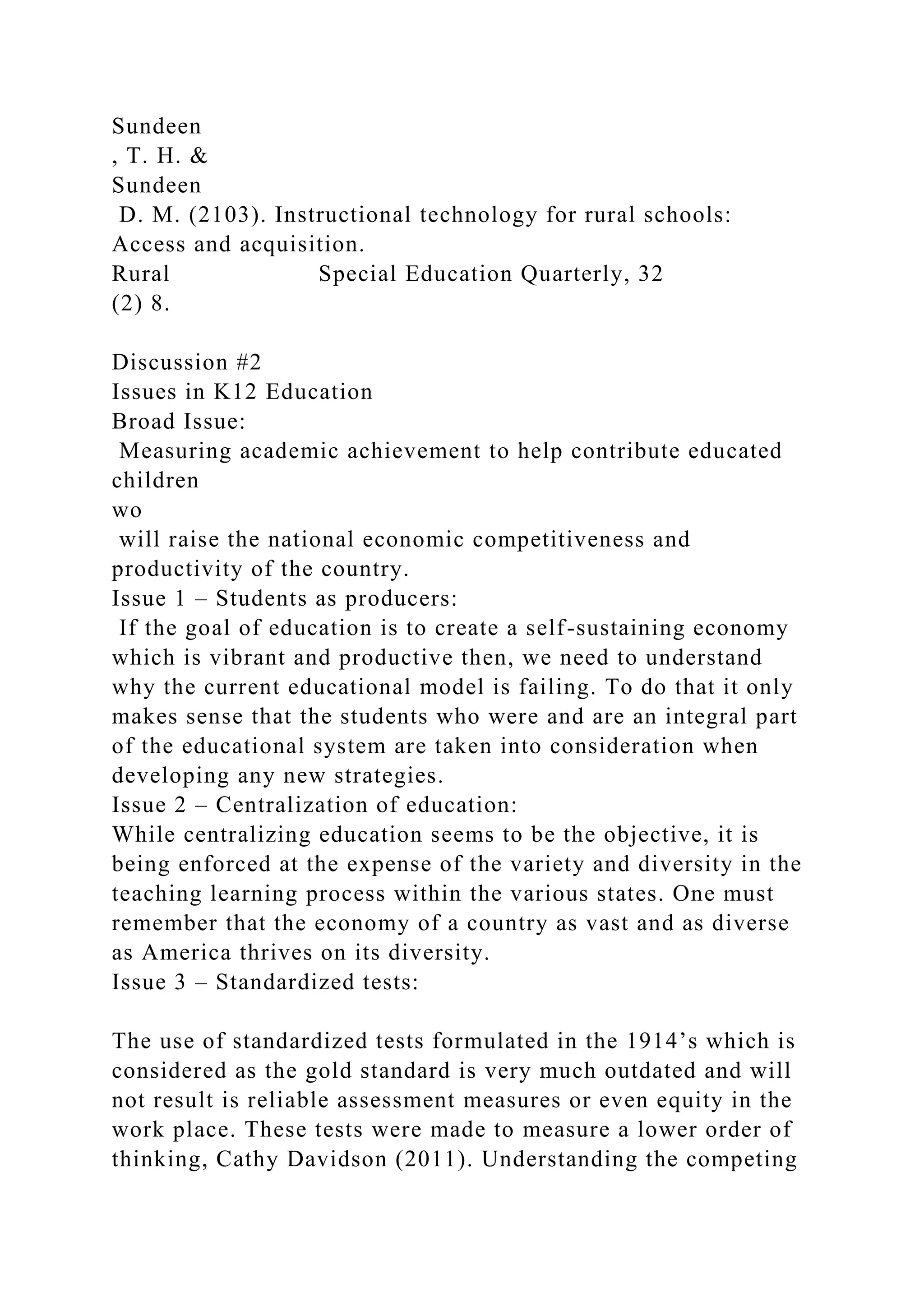Sundeen
, T. H. &
Sundeen
D. M. (2103). Instructional technology for rural schools:
Access and acquisition.
Rural Special Education Quarterly, 32
(2) 8.
Discussion #2
Issues in K12 Education
Broad Issue:
Measuring academic achievement to help contribute educated
children
wo
will raise the national economic competitiveness and
productivity of the country.
Issue 1 – Students as producers:
If the goal of education is to create a self-sustaining economy
which is vibrant and productive then, we need to understand
why the current educational model is failing. To do that it only
makes sense that the students who were and are an integral part
of the educational system are taken into consideration when
developing any new strategies.
Issue 2 – Centralization of education:
While centralizing education seems to be the objective, it is
being enforced at the expense of the variety and diversity in the
teaching learning process within the various states. One must
remember that the economy of a country as vast and as diverse
as America thrives on its diversity.
Issue 3 – Standardized tests:
The use of standardized tests formulated in the 1914’s which is
considered as the gold standard is very much outdated and will
not result is reliable assessment measures or even equity in the
work place. These tests were made to measure a lower order of
thinking, Cathy Davidson (2011). Understanding the competing
 