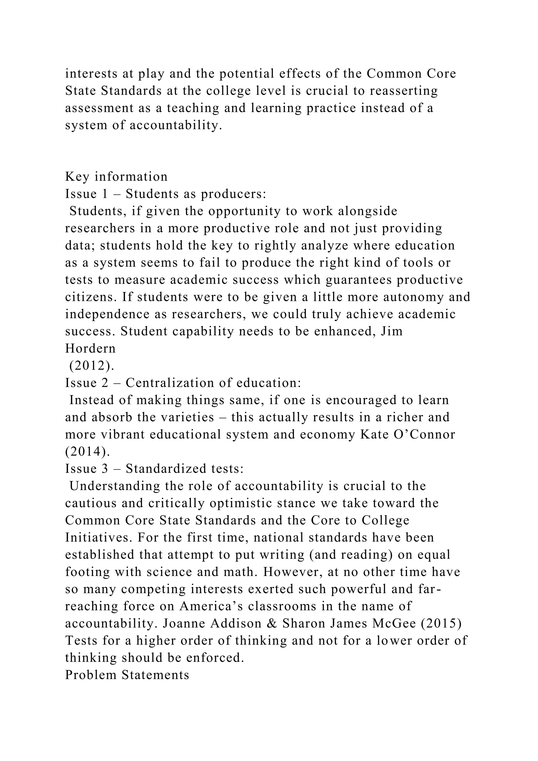 interests at play and the potential effects of the Common Core
State Standards at the college level is crucial to reasserting
assessment as a teaching and learning practice instead of a
system of accountability.
Key information
Issue 1 – Students as producers:
Students, if given the opportunity to work alongside
researchers in a more productive role and not just providing
data; students hold the key to rightly analyze where education
as a system seems to fail to produce the right kind of tools or
tests to measure academic success which guarantees productive
citizens. If students were to be given a little more autonomy and
independence as researchers, we could truly achieve academic
success. Student capability needs to be enhanced, Jim
Hordern
(2012).
Issue 2 – Centralization of education:
Instead of making things same, if one is encouraged to learn
and absorb the varieties – this actually results in a richer and
more vibrant educational system and economy Kate O’Connor
(2014).
Issue 3 – Standardized tests:
Understanding the role of accountability is crucial to the
cautious and critically optimistic stance we take toward the
Common Core State Standards and the Core to College
Initiatives. For the first time, national standards have been
established that attempt to put writing (and reading) on equal
footing with science and math. However, at no other time have
so many competing interests exerted such powerful and far-
reaching force on America’s classrooms in the name of
accountability. Joanne Addison & Sharon James McGee (2015)
Tests for a higher order of thinking and not for a lower order of
thinking should be enforced.
Problem Statements
 