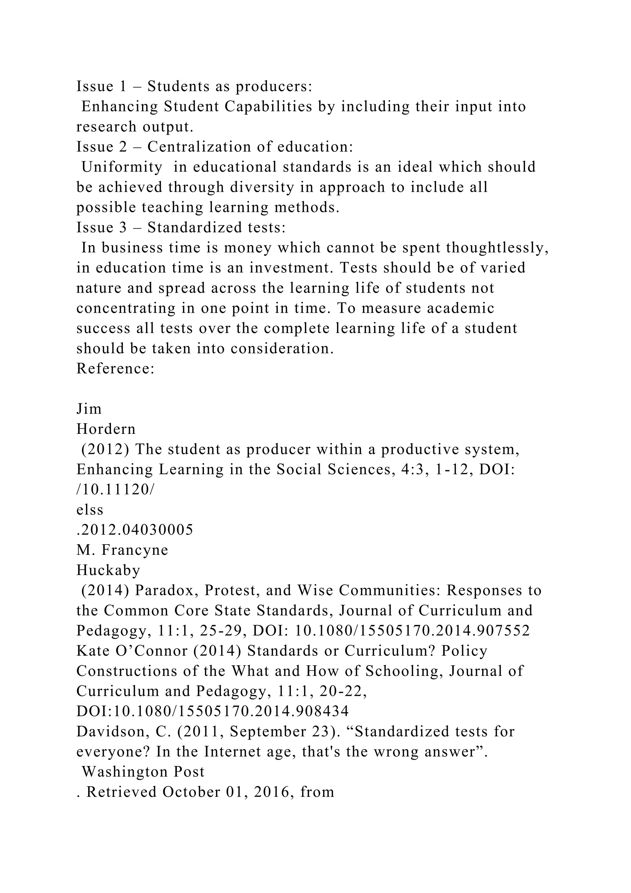 Issue 1 – Students as producers:
Enhancing Student Capabilities by including their input into
research output.
Issue 2 – Centralization of education:
Uniformity in educational standards is an ideal which should
be achieved through diversity in approach to include all
possible teaching learning methods.
Issue 3 – Standardized tests:
In business time is money which cannot be spent thoughtlessly,
in education time is an investment. Tests should be of varied
nature and spread across the learning life of students not
concentrating in one point in time. To measure academic
success all tests over the complete learning life of a student
should be taken into consideration.
Reference:
Jim
Hordern
(2012) The student as producer within a productive system,
Enhancing Learning in the Social Sciences, 4:3, 1-12, DOI:
/10.11120/
elss
.2012.04030005
M. Francyne
Huckaby
(2014) Paradox, Protest, and Wise Communities: Responses to
the Common Core State Standards, Journal of Curriculum and
Pedagogy, 11:1, 25-29, DOI: 10.1080/15505170.2014.907552
Kate O’Connor (2014) Standards or Curriculum? Policy
Constructions of the What and How of Schooling, Journal of
Curriculum and Pedagogy, 11:1, 20-22,
DOI:10.1080/15505170.2014.908434
Davidson, C. (2011, September 23). “Standardized tests for
everyone? In the Internet age, that's the wrong answer”.
Washington Post
. Retrieved October 01, 2016, from
 