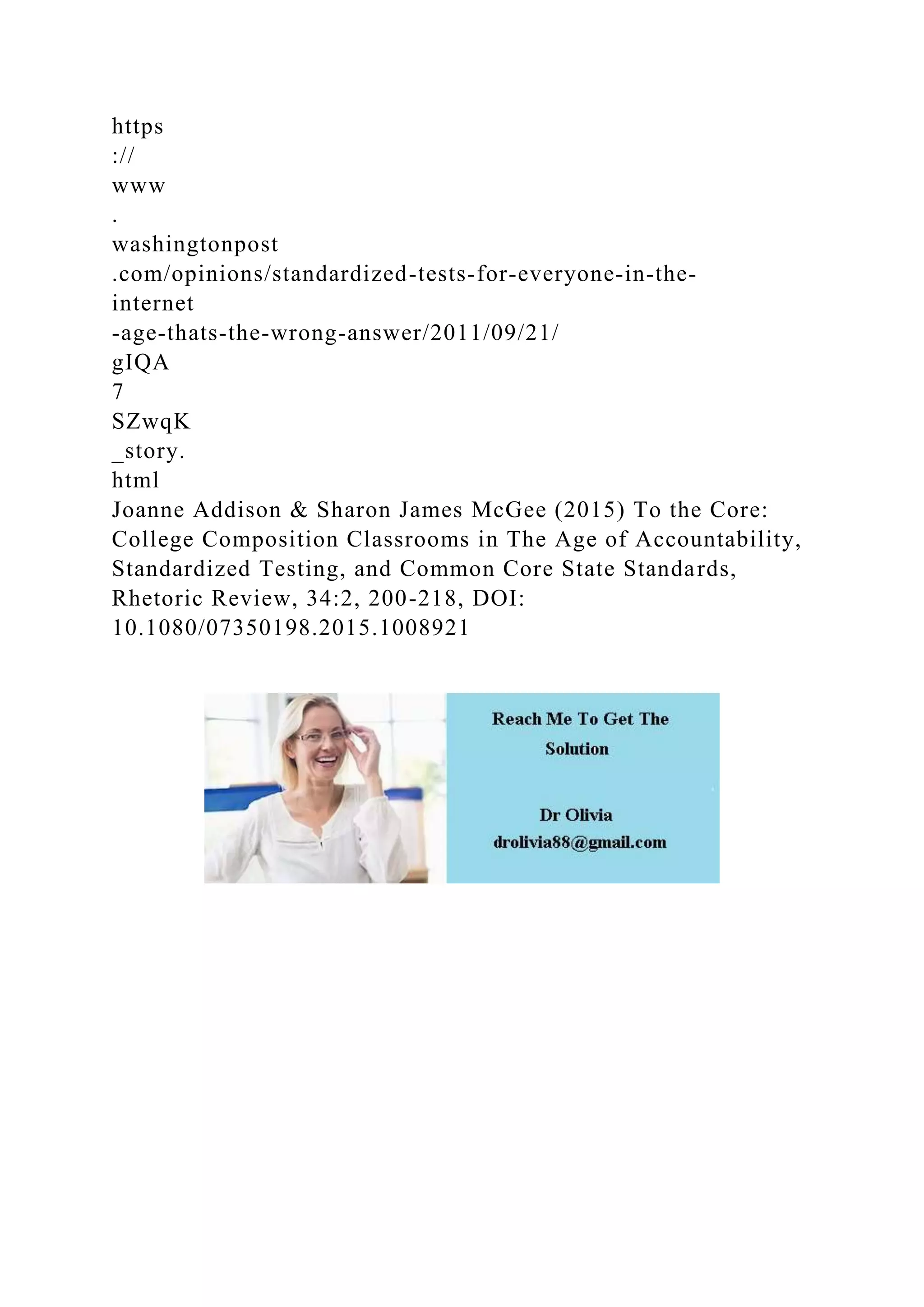https
://
www
.
washingtonpost
.com/opinions/standardized-tests-for-everyone-in-the-
internet
-age-thats-the-wrong-answer/2011/09/21/
gIQA
7
SZwqK
_story.
html
Joanne Addison & Sharon James McGee (2015) To the Core:
College Composition Classrooms in The Age of Accountability,
Standardized Testing, and Common Core State Standards,
Rhetoric Review, 34:2, 200-218, DOI:
10.1080/07350198.2015.1008921
 