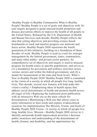 Healthy People in Healthy Communities What Is Healthy
People? Healthy People is a set of goals and objectives with 10-
year targets designed to guide national health promotion and
disease prevention efforts to improve the health of all people in
the United States. Released by the U.S. Department of Health
and Human Services each decade, Healthy People reflects the
idea that setting objectives and providing science-based
benchmarks to track and monitor progress can motivate and
focus action. Healthy People 2020 represents the fourth
generation of this initiative, building on a foundation of three
decades of work. Healthy People is used as a tool for strategic
management by the federal government, states, communities,
and many other public- and private-sector partners. Its
comprehensive set of objectives and targets is used to measure
progress for health issues in specific populations, and serves as
(1) a foundation for prevention and wellness activities across
various sectors and within the federal government, and (2) a
model for measurement at the state and local levels. What’s
New in Healthy People 2020? Healthy People 2020 is committed
to the vision of a society in which all people live long, healthy
lives. This decade, several new features will help make this
vision a reality: t Emphasizing ideas of health equity that
address social determinants of health and promote health across
all stages of life t Replacing the traditional print publication
with an interactive Web site as the main vehicle for
dissemination t Maintaining a Web site that allows users to
tailor information to their needs and explore evidencebased
resources for implementation The Mission, Vision, and Goals of
Healthy People 2020 Vision—A society in which all people live
long, healthy lives. Mission—Healthy People 2020 strives to: t
Identify nationwide health improvement priorities t Increase
public awareness and understanding of the determinants of
health, disease, and disability, and the opportunities for
 
