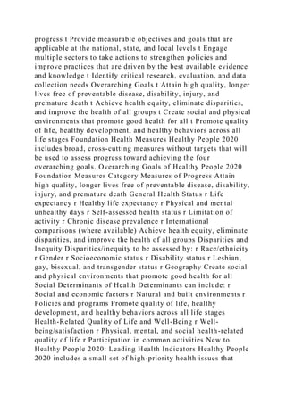 progress t Provide measurable objectives and goals that are
applicable at the national, state, and local levels t Engage
multiple sectors to take actions to strengthen policies and
improve practices that are driven by the best available evidence
and knowledge t Identify critical research, evaluation, and data
collection needs Overarching Goals t Attain high quality, longer
lives free of preventable disease, disability, injury, and
premature death t Achieve health equity, eliminate disparities,
and improve the health of all groups t Create social and physical
environments that promote good health for all t Promote quality
of life, healthy development, and healthy behaviors across all
life stages Foundation Health Measures Healthy People 2020
includes broad, cross-cutting measures without targets that will
be used to assess progress toward achieving the four
overarching goals. Overarching Goals of Healthy People 2020
Foundation Measures Category Measures of Progress Attain
high quality, longer lives free of preventable disease, disability,
injury, and premature death General Health Status r Life
expectancy r Healthy life expectancy r Physical and mental
unhealthy days r Self-assessed health status r Limitation of
activity r Chronic disease prevalence r International
comparisons (where available) Achieve health equity, eliminate
disparities, and improve the health of all groups Disparities and
Inequity Disparities/inequity to be assessed by: r Race/ethnicity
r Gender r Socioeconomic status r Disability status r Lesbian,
gay, bisexual, and transgender status r Geography Create social
and physical environments that promote good health for all
Social Determinants of Health Determinants can include: r
Social and economic factors r Natural and built environments r
Policies and programs Promote quality of life, healthy
development, and healthy behaviors across all life stages
Health-Related Quality of Life and Well-Being r Well-
being/satisfaction r Physical, mental, and social health-related
quality of life r Participation in common activities New to
Healthy People 2020: Leading Health Indicators Healthy People
2020 includes a small set of high-priority health issues that
 