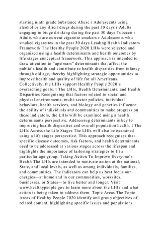 starting ninth grade Substance Abuse r Adolescents using
alcohol or any illicit drugs during the past 30 days r Adults
engaging in binge drinking during the past 30 days Tobacco r
Adults who are current cigarette smokers r Adolescents who
smoked cigarettes in the past 30 days Leading Health Indicators
Framework The Healthy People 2020 LHIs were selected and
organized using a health determinants and health outcomes by
life stages conceptual framework. This approach is intended to
draw attention to “upstream” determinants that affect the
public’s health and contribute to health disparities from infancy
through old age, thereby highlighting strategic opportunities to
improve health and quality of life for all Americans.
Collectively, the LHIs support Healthy People 2020’s
overarching goals. t The LHIs, Health Determinants, and Health
Disparities Recognizing that factors related to social and
physical environments, multi-sector policies, individual
behaviors, health services, and biology and genetics influence
the ability of individuals and communities to make progress on
these indicators, the LHIs will be examined using a health
determinants perspective. Addressing determinants is key to
improving health disparities and overall population health. t The
LHIs Across the Life Stages The LHIs will also be examined
using a life stages perspective. This approach recognizes that
specific disease outcomes, risk factors, and health determinants
need to be addressed at various stages across the lifespan and
highlights the importance of tailoring strategies to fit a
particular age group. Taking Action To Improve Everyone’s
Health The LHIs are intended to motivate action at the national,
State, and local levels, as well as among individuals, families,
and communities. The indicators can help us best focus our
energies—at home and in our communities, worksites,
businesses, or States—to live better and longer. Visit
www.healthypeople.gov to learn more about the LHIs and what
action is being taken to address them. Topic Areas The Topic
Areas of Healthy People 2020 identify and group objectives of
related content, highlighting specific issues and populations.
 