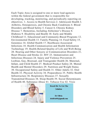 Each Topic Area is assigned to one or more lead agencies
within the federal government that is responsible for
developing, tracking, monitoring, and periodically reporting on
objectives. 1. Access to Health Services 2. Adolescent Health 3.
Arthritis, Osteoporosis, and Chronic Back Conditions 4. Blood
Disorders and Blood Safety 5. Cancer 6. Chronic Kidney
Disease 7. Dementias, Including Alzheimer’s Disease 8.
Diabetes 9. Disability and Health 10. Early and Middle
Childhood 11. Educational and Community-Based Programs 12.
Environmental Health 13. Family Planning 14. Food Safety 15.
Genomics 16. Global Health 17. Healthcare-Associated
Infections 18. Health Communication and Health Information
Technology 19. Health-Related Quality of Life and Well-Being
20. Hearing and Other Sensory or Communication Disorders 21.
Heart Disease and Stroke 22. HIV 23. Immunization and
Infectious Diseases 24. Injury and Violence Prevention 25.
Lesbian, Gay, Bisexual, and Transgender Health 26. Maternal,
Infant, and Child Health 27. Medical Product Safety 28. Mental
Health and Mental Disorders 29. Nutrition and Weight Status
30. Occupational Safety and Health 31. Older Adults 32. Oral
Health 33. Physical Activity 34. Preparedness 35. Public Health
Infrastructure 36. Respiratory Diseases 37. Sexually
Transmitted Diseases 38. Sleep Health 39. Social Determinants
of Health 40. Substance Abuse 41. Tobacco Use 42. Visio
 