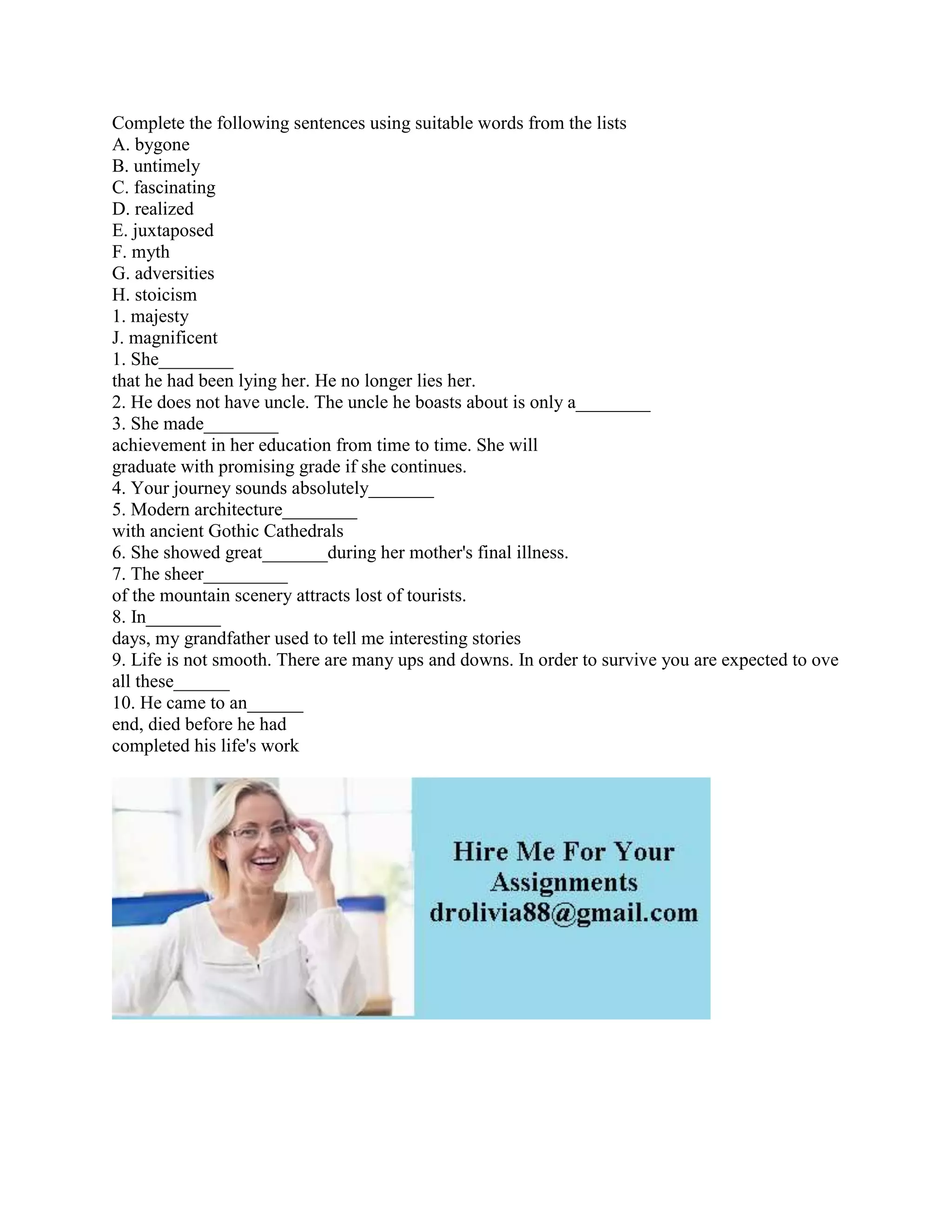 Complete the following sentences using suitable words from the lists
A. bygone
B. untimely
C. fascinating
D. realized
E. juxtaposed
F. myth
G. adversities
H. stoicism
1. majesty
J. magnificent
1. She________
that he had been lying her. He no longer lies her.
2. He does not have uncle. The uncle he boasts about is only a________
3. She made________
achievement in her education from time to time. She will
graduate with promising grade if she continues.
4. Your journey sounds absolutely_______
5. Modern architecture________
with ancient Gothic Cathedrals
6. She showed great_______during her mother's final illness.
7. The sheer_________
of the mountain scenery attracts lost of tourists.
8. In________
days, my grandfather used to tell me interesting stories
9. Life is not smooth. There are many ups and downs. In order to survive you are expected to ove
all these______
10. He came to an______
end, died before he had
completed his life's work
