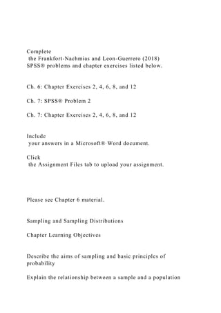 Complete
the Frankfort-Nachmias and Leon-Guerrero (2018)
SPSS® problems and chapter exercises listed below.
Ch. 6: Chapter Exercises 2, 4, 6, 8, and 12
Ch. 7: SPSS® Problem 2
Ch. 7: Chapter Exercises 2, 4, 6, 8, and 12
Include
your answers in a Microsoft® Word document.
Click
the Assignment Files tab to upload your assignment.
Please see Chapter 6 material.
Sampling and Sampling Distributions
Chapter Learning Objectives
Describe the aims of sampling and basic principles of
probability
Explain the relationship between a sample and a population
 