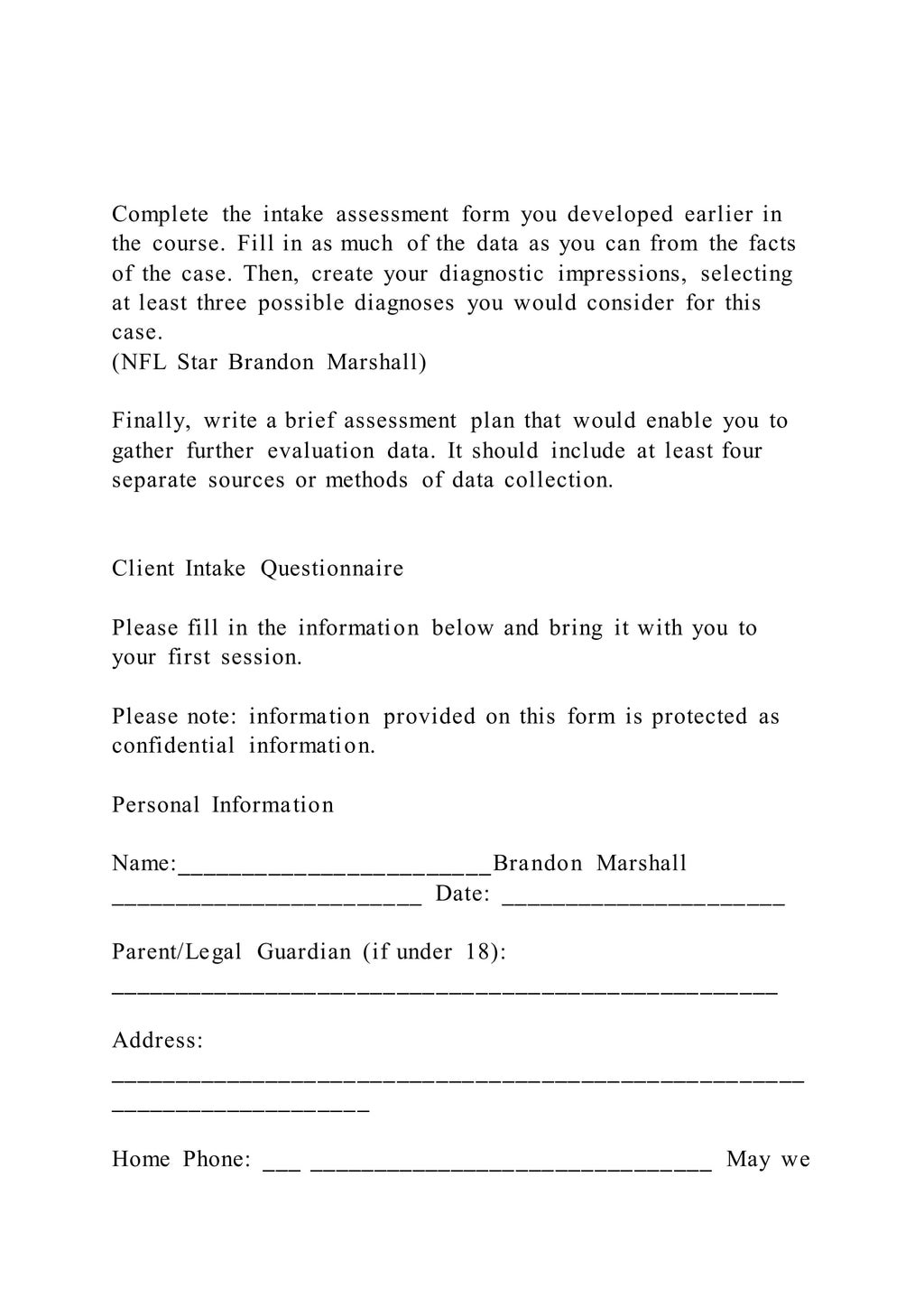 Complete the intake assessment form you developed earlier in
the course. Fill in as much of the data as you can from the facts
of the case. Then, create your diagnostic impressions, selecting
at least three possible diagnoses you would consider for this
case.
(NFL Star Brandon Marshall)
Finally, write a brief assessment plan that would enable you to
gather further evaluation data. It should include at least four
separate sources or methods of data collection.
Client Intake Questionnaire
Please fill in the information below and bring it with you to
your first session.
Please note: information provided on this form is protected as
confidential information.
Personal Information
Name:________________________Brandon Marshall
________________________ Date: ______________________
Parent/Legal Guardian (if under 18):
___________________________________________________
Address:
_____________________________________________________
____________________
Home Phone: ___ _______________________________ May we
 