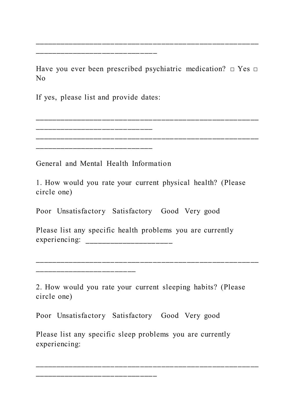_____________________________________________________
_____________________________
Have you ever been prescribed psychiatric medication? □ Yes □
No
If yes, please list and provide dates:
_____________________________________________________
____________________________
_____________________________________________________
____________________________
General and Mental Health Information
1. How would you rate your current physical health? (Please
circle one)
Poor Unsatisfactory Satisfactory Good Very good
Please list any specific health problems you are currently
experiencing: _____________________
_____________________________________________________
________________________
2. How would you rate your current sleeping habits? (Please
circle one)
Poor Unsatisfactory Satisfactory Good Very good
Please list any specific sleep problems you are currently
experiencing:
_____________________________________________________
_____________________________
 