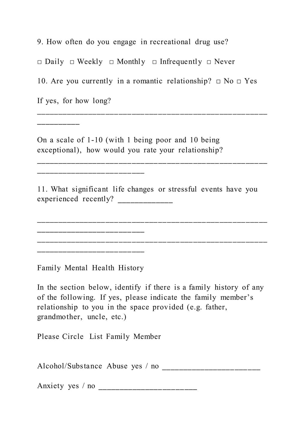 9. How often do you engage in recreational drug use?
□ Daily □ Weekly □ Monthly □ Infrequently □ Never
10. Are you currently in a romantic relationship? □ No □ Yes
If yes, for how long?
_____________________________________________________
__________
On a scale of 1-10 (with 1 being poor and 10 being
exceptional), how would you rate your relationship?
_____________________________________________________
_________________________
11. What significant life changes or stressful events have you
experienced recently? _____________
_____________________________________________________
_________________________
_____________________________________________________
_________________________
Family Mental Health History
In the section below, identify if there is a family history of any
of the following. If yes, please indicate the family member’s
relationship to you in the space provided (e.g. father,
grandmother, uncle, etc.)
Please Circle List Family Member
Alcohol/Substance Abuse yes / no _______________________
Anxiety yes / no _______________________
 