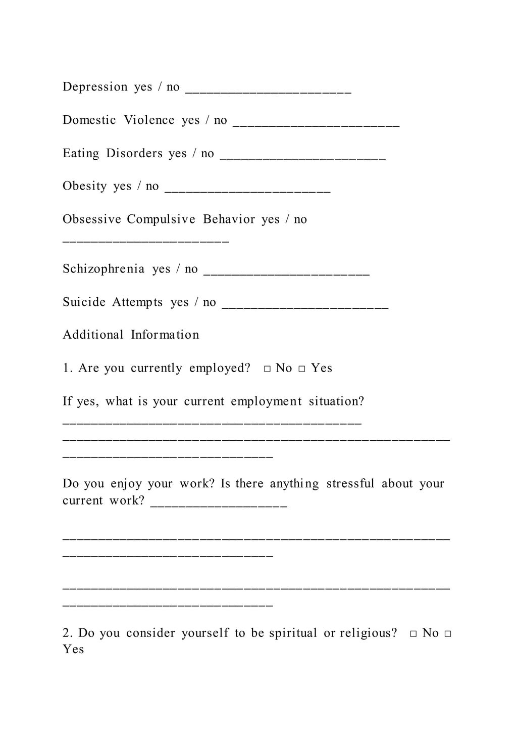 Depression yes / no _______________________
Domestic Violence yes / no _______________________
Eating Disorders yes / no _______________________
Obesity yes / no _______________________
Obsessive Compulsive Behavior yes / no
_______________________
Schizophrenia yes / no _______________________
Suicide Attempts yes / no _______________________
Additional Information
1. Are you currently employed? □ No □ Yes
If yes, what is your current employment situation?
_________________________________________
_____________________________________________________
_____________________________
Do you enjoy your work? Is there anything stressful about your
current work? ___________________
_____________________________________________________
_____________________________
_____________________________________________________
_____________________________
2. Do you consider yourself to be spiritual or religious? □ No □
Yes
 