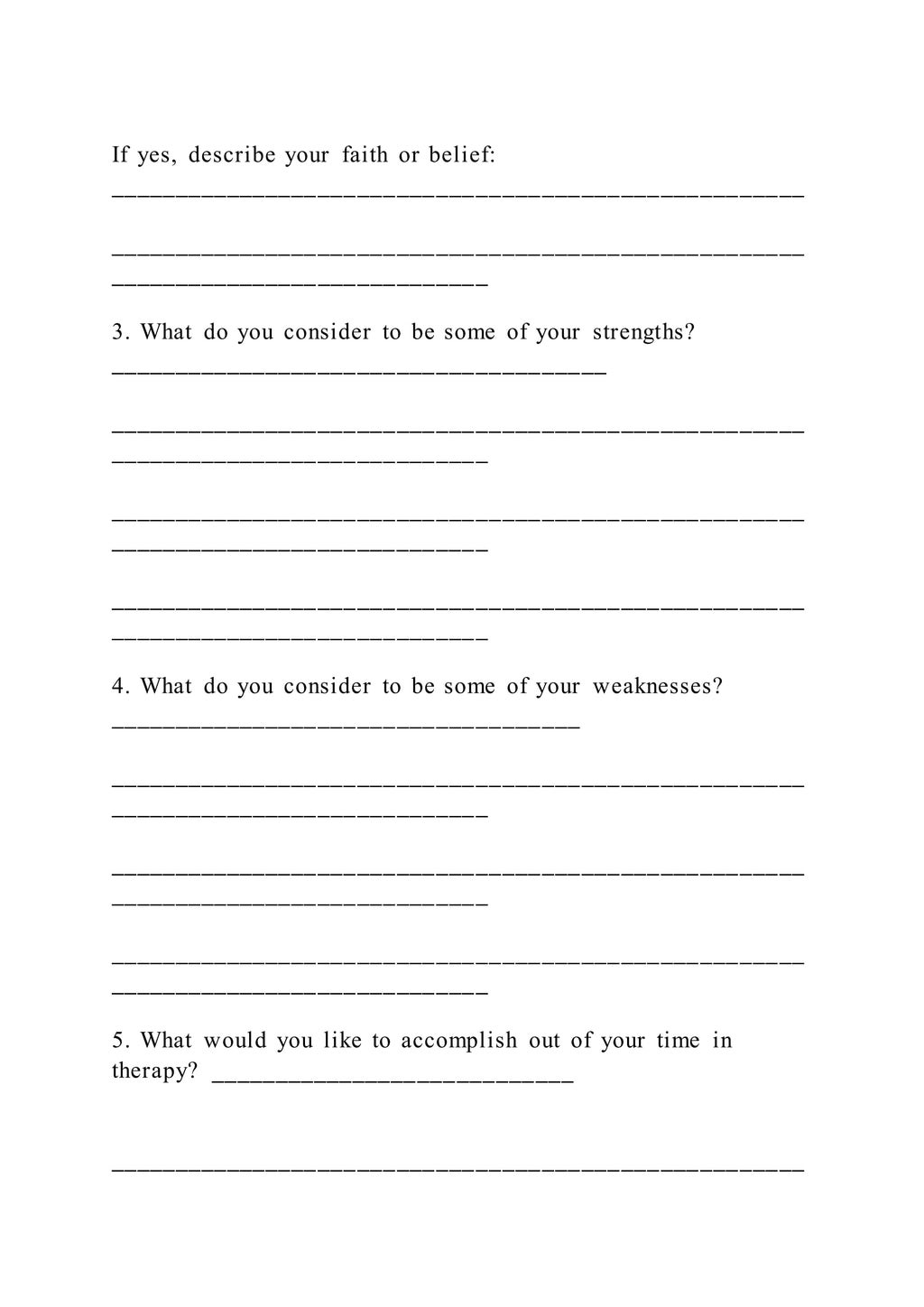 If yes, describe your faith or belief:
_____________________________________________________
_____________________________________________________
_____________________________
3. What do you consider to be some of your strengths?
______________________________________
_____________________________________________________
_____________________________
_____________________________________________________
_____________________________
_____________________________________________________
_____________________________
4. What do you consider to be some of your weaknesses?
____________________________________
_____________________________________________________
_____________________________
_____________________________________________________
_____________________________
_____________________________________________________
_____________________________
5. What would you like to accomplish out of your time in
therapy? ____________________________
_____________________________________________________
 