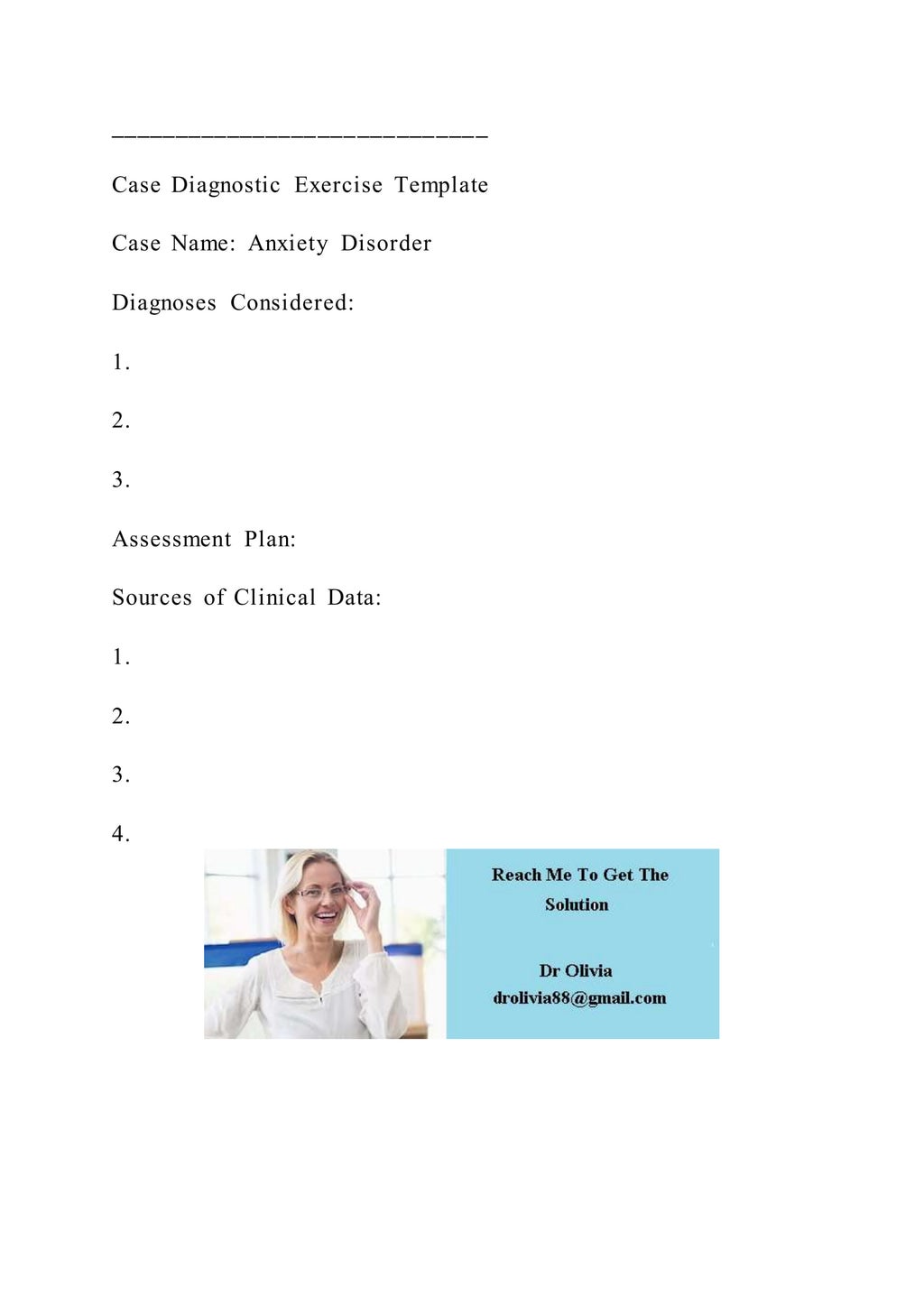 _____________________________
Case Diagnostic Exercise Template
Case Name: Anxiety Disorder
Diagnoses Considered:
1.
2.
3.
Assessment Plan:
Sources of Clinical Data:
1.
2.
3.
4.
 