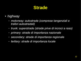 12
Strade
● highway
– motorway: autostrade (comprese tangenziali e
trafori autostradali)
– trunk: superstrade (strade prive di incroci a raso)
– primary: strade di importanza nazionale
– secondary: strade di importanza regionale
– tertiary: strade di importanza locale
 