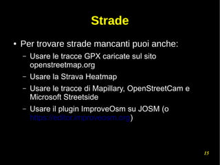 15
Strade
● Per trovare strade mancanti puoi anche:
– Usare le tracce GPX caricate sul sito
openstreetmap.org
– Usare la Strava Heatmap
– Usare le tracce di Mapillary, OpenStreetCam e
Microsoft Streetside
– Usare il plugin ImproveOsm su JOSM (o
https://editor.improveosm.org)
 
