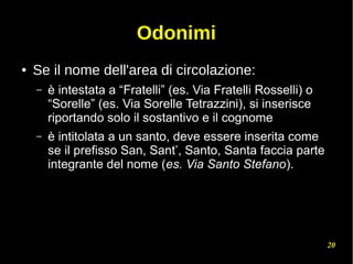 20
Odonimi
● Se il nome dell'area di circolazione:
– è intestata a “Fratelli” (es. Via Fratelli Rosselli) o
“Sorelle” (es. Via Sorelle Tetrazzini), si inserisce
riportando solo il sostantivo e il cognome
– è intitolata a un santo, deve essere inserita come
se il prefisso San, Sant’, Santo, Santa faccia parte
integrante del nome (es. Via Santo Stefano).
 