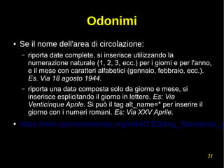 21
Odonimi
● Se il nome dell'area di circolazione:
– riporta date complete, si inserisce utilizzando la
numerazione naturale (1, 2, 3, ecc.) per i giorni e per l'anno,
e il mese con caratteri alfabetici (gennaio, febbraio, ecc.).
Es. Via 18 agosto 1944.
– riporta una data composta solo da giorno e mese, si
inserisce esplicitando il giorno in lettere. Es: Via
Venticinque Aprile. Si può il tag alt_name=* per inserire il
giorno con i numeri romani. Es: Via XXV Aprile.
● https://wiki.openstreetmap.org/wiki/IT:Editing_Standards_a
 