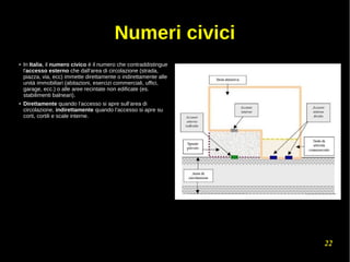 22
Numeri civici
●
In Italia, il numero civico è il numero che contraddistingue
l'accesso esterno che dall’area di circolazione (strada,
piazza, via, ecc) immette direttamente o indirettamente alle
unità immobiliari (abitazioni, esercizi commerciali, uffici,
garage, ecc.) o alle aree recintate non edificate (es.
stabilimenti balneari).
●
Direttamente quando l’accesso si apre sull’area di
circolazione, indirettamente quando l’accesso si apre su
corti, cortili e scale interne.
 