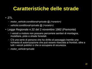 35
Caratteristiche delle strade
● ZTL
– motor_vehicle:conditional=private @ (<orario>)
– vehicle:conditional=private @ (<orario>)
● Legge Regionale n.32 del 2 novembre 1982 (Piemonte)
– I veicoli a motore non possano percorrere sentieri di montagna,
mulattiere, piste e strade forestali.
– C'è una serie di persone che ha diritto al passaggio tramite una
richiesta di autorizzazione che può essere rilasciata ai frontisti, oltre a
tutti i veicoli pubblici o che si occupano di sicurezza.
– motor_vehicle=private
 