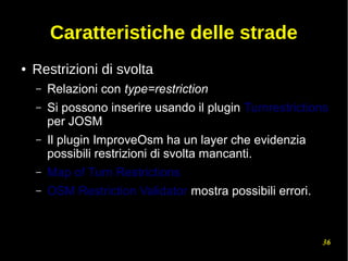 36
Caratteristiche delle strade
● Restrizioni di svolta
– Relazioni con type=restriction
– Si possono inserire usando il plugin Turnrestrictions
per JOSM
– Il plugin ImproveOsm ha un layer che evidenzia
possibili restrizioni di svolta mancanti.
– Map of Turn Restrictions
– OSM Restriction Validator mostra possibili errori.
 