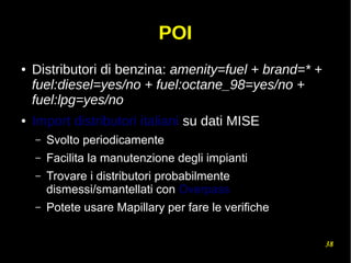 38
POI
● Distributori di benzina: amenity=fuel + brand=* +
fuel:diesel=yes/no + fuel:octane_98=yes/no +
fuel:lpg=yes/no
● Import distributori italiani su dati MISE
– Svolto periodicamente
– Facilita la manutenzione degli impianti
– Trovare i distributori probabilmente
dismessi/smantellati con Overpass
– Potete usare Mapillary per fare le verifiche
 