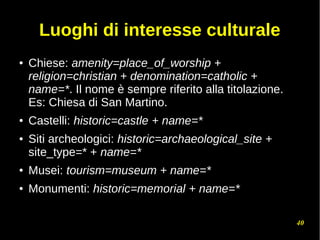 40
Luoghi di interesse culturale
● Chiese: amenity=place_of_worship +
religion=christian + denomination=catholic +
name=*. Il nome è sempre riferito alla titolazione.
Es: Chiesa di San Martino.
● Castelli: historic=castle + name=*
● Siti archeologici: historic=archaeological_site +
site_type=* + name=*
● Musei: tourism=museum + name=*
● Monumenti: historic=memorial + name=*
 