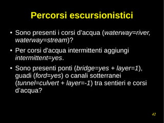 42
Percorsi escursionistici
● Sono presenti i corsi d’acqua (waterway=river,
waterway=stream)?
● Per corsi d'acqua intermittenti aggiungi
intermittent=yes.
● Sono presenti ponti (bridge=yes + layer=1),
guadi (ford=yes) o canali sotterranei
(tunnel=culvert + layer=-1) tra sentieri e corsi
d’acqua?
 