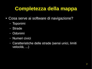 5
Completezza della mappa
● Cosa serve ai software di navigazione?
– Toponimi
– Strade
– Odonimi
– Numeri civici
– Caratteristiche delle strade (sensi unici, limiti
velocità, ...)
 