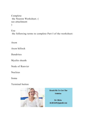 Complete
the Neuron Worksheet. (
see attachment
)
Use
the following terms to complete Part I of the worksheet:
Axon
Axon hillock
Dendrites
Myelin sheath
Node of Ranvier
Nucleus
Soma
Terminal button
 