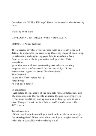 Complete the "Police Killings" Exercise located at the following
link:
Working With Data
DEVELOPING INTIMACY WITH YOUR DATA
SUBJECT: Police Killings
This exercise involves you working with an already acquired
dataset to undertake the remaining three key steps of examining,
transforming and exploring your data to develop a deep
familiarisation with its properties and qualities. This
spreadsheet
provides you with two contrasting worksheets showing
snapshot details of recorded deaths caused by US law
enforcement agencies, from The Guardian (“
The Counted
“) and the Washington Post (“
Fatal Force
“). For each dataset:
Examination
: Articulate the meaning of the data (its representativeness and
phenomenon) and thoroughly examine the physical properties
(type, size, condition) noting down your descriptions in each
case. Compare what the two datasets offer and contrast their
differences.
Transformation
: What could you do/would you need to do to clean or modify
the existing data? What other data could you imagine would be
valuable to consolidate the existing data?
 