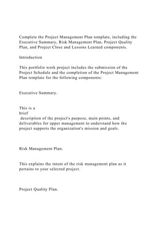 Complete the Project Management Plan template, including the
Executive Summary, Risk Management Plan, Project Quality
Plan, and Project Close and Lessons Learned components.
Introduction
This portfolio work project includes the submission of the
Project Schedule and the completion of the Project Management
Plan template for the following components:
Executive Summary.
This is a
brief
description of the project's purpose, main points, and
deliverables for upper management to understand how the
project supports the organization's mission and goals.
Risk Management Plan.
This explains the intent of the risk management plan as it
pertains to your selected project.
Project Quality Plan.
 