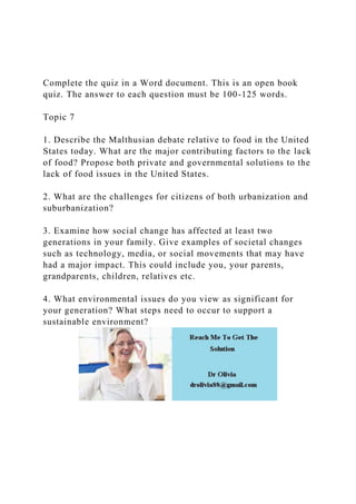 Complete the quiz in a Word document. This is an open book
quiz. The answer to each question must be 100-125 words.
Topic 7
1. Describe the Malthusian debate relative to food in the United
States today. What are the major contributing factors to the lack
of food? Propose both private and governmental solutions to the
lack of food issues in the United States.
2. What are the challenges for citizens of both urbanization and
suburbanization?
3. Examine how social change has affected at least two
generations in your family. Give examples of societal changes
such as technology, media, or social movements that may have
had a major impact. This could include you, your parents,
grandparents, children, relatives etc.
4. What environmental issues do you view as significant for
your generation? What steps need to occur to support a
sustainable environment?
 