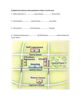 Complete the sentences with prepositions of place. Use the map.
1.- Gail’s apartment is …………………. Taurus Street, …………………. Central Park.
2.- The hospital is …………………. Gemini Street, …………………. the school.
3.- The school is …………………. Fourth Avenue, …………………. the park.
4.- 3 Brothers Restaurant is …………………. 82 Fifth Avenue, …………………. Gemini Street and
Taurus Street.
 