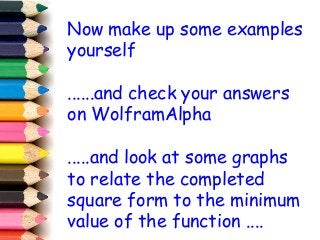 Now make up some examples
yourself
......and check your answers
on WolframAlpha
.....and look at some graphs
to relate the completed
square form to the minimum
value of the function ....
 