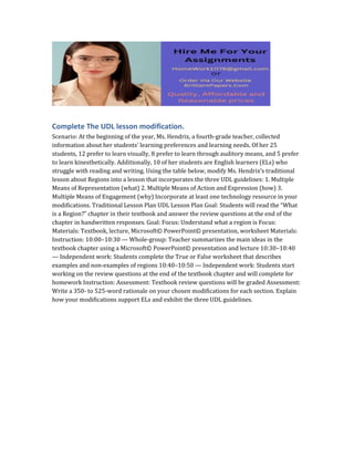 Complete The UDL lesson modification.
Scenario: At the beginning of the year, Ms. Hendrix, a fourth-grade teacher, collected
information about her students’ learning preferences and learning needs. Of her 25
students, 12 prefer to learn visually, 8 prefer to learn through auditory means, and 5 prefer
to learn kinesthetically. Additionally, 10 of her students are English learners (ELs) who
struggle with reading and writing. Using the table below, modify Ms. Hendrix’s traditional
lesson about Regions into a lesson that incorporates the three UDL guidelines: 1. Multiple
Means of Representation (what) 2. Multiple Means of Action and Expression (how) 3.
Multiple Means of Engagement (why) Incorporate at least one technology resource in your
modifications. Traditional Lesson Plan UDL Lesson Plan Goal: Students will read the “What
is a Region?” chapter in their textbook and answer the review questions at the end of the
chapter in handwritten responses. Goal: Focus: Understand what a region is Focus:
Materials: Textbook, lecture, Microsoft© PowerPoint© presentation, worksheet Materials:
Instruction: 10:00–10:30 — Whole-group: Teacher summarizes the main ideas in the
textbook chapter using a Microsoft© PowerPoint© presentation and lecture 10:30–10:40
— Independent work: Students complete the True or False worksheet that describes
examples and non-examples of regions 10:40–10:50 — Independent work: Students start
working on the review questions at the end of the textbook chapter and will complete for
homework Instruction: Assessment: Textbook review questions will be graded Assessment:
Write a 350- to 525-word rationale on your chosen modifications for each section. Explain
how your modifications support ELs and exhibit the three UDL guidelines.
 