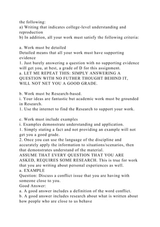 the following:
a) Writing that indicates college-level understanding and
reproduction
b) In addition, all your work must satisfy the following criteria:
a. Work must be detailed
Detailed means that all your work must have supporting
evidence
1. Just barely answering a question with no supporting evidence
will get you, at best, a grade of D for this assignment.
a. LET ME REPEAT THIS: SIMPLY ANSWERING A
QUESTION WITH NO FUTHER THOUGHT BEHIND IT,
WILL NOT NET YOU A GOOD GRADE.
b. Work must be Research-based.
i. Your ideas are fantastic but academic work must be grounded
in Research.
1. Use the internet to find the Research to support your work.
c. Work must include examples
i. Examples demonstrate understanding and application.
1. Simply stating a fact and not providing an example will not
get you a good grade.
2. Once you can use the language of the discipline and
accurately apply the information to situations/scenarios, then
that demonstrates understand of the material.
ASSUME THAT EVERY QUESTION THAT YOU ARE
ASKED, REQUIRES SOME RESEARCH. This is true for work
that you are writing about personal experiences as well.
a. EXAMPLE
Question: Discuss a conflict issue that you are having with
someone close to you.
Good Answer:
a. A good answer includes a definition of the word conflict.
b. A good answer includes research about what is written about
how people who are close to us behave
 