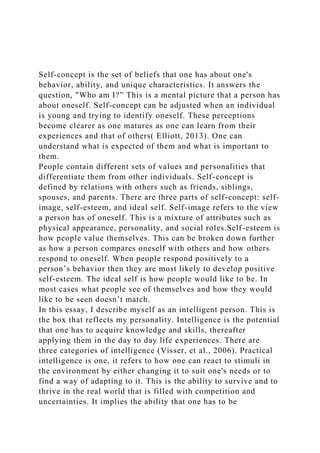 Self-concept is the set of beliefs that one has about one's
behavior, ability, and unique characteristics. It answers the
question, "Who am I?” This is a mental picture that a person has
about oneself. Self-concept can be adjusted when an individual
is young and trying to identify oneself. These perceptions
become clearer as one matures as one can learn from their
experiences and that of others( Elliott, 2013). One can
understand what is expected of them and what is important to
them.
People contain different sets of values and personalities that
differentiate them from other individuals. Self-concept is
defined by relations with others such as friends, siblings,
spouses, and parents. There are three parts of self-concept: self-
image, self-esteem, and ideal self. Self-image refers to the view
a person has of oneself. This is a mixture of attributes such as
physical appearance, personality, and social roles.Self-esteem is
how people value themselves. This can be broken down further
as how a person compares oneself with others and how others
respond to oneself. When people respond positively to a
person’s behavior then they are most likely to develop positive
self-esteem. The ideal self is how people would like to be. In
most cases what people see of themselves and how they would
like to be seen doesn’t match.
In this essay, I describe myself as an intelligent person. This is
the box that reflects my personality. Intelligence is the potential
that one has to acquire knowledge and skills, thereafter
applying them in the day to day life experiences. There are
three categories of intelligence (Visser, et al., 2006). Practical
intelligence is one, it refers to how one can react to stimuli in
the environment by either changing it to suit one's needs or to
find a way of adapting to it. This is the ability to survive and to
thrive in the real world that is filled with competition and
uncertainties. It implies the ability that one has to be
 