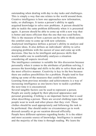 outstanding when dealing with day to day tasks and challenges.
This is simply a way that one relates to the world around them.
Creative intelligence is how one approaches new information,
tasks, or challenges. It tastes a person’s ability to apply
acquired knowledge to solve new problems. A person should be
able to tackle the same problem differently when it is presented
again. A person should be able to come up with a new way that
is better and more efficient than the one that was used before.
This is the measure of how a person can be able to think outside
the comfort zone to come up with new solutions.
Analytical intelligence defines a person’s ability to analyze and
evaluate ideas. It also defines an individuals’ ability to solve
emerging problems with the easiest of ease and come up with
decisions. One has to be intelligent and possess skills that
would enable one to comfortably analyses a situation
considering all aspects involved.
The intelligence container is suitable for this discussion because
personally when it comes to the attributes of problem-solving, I
possess the knowledge and skills to be able to solve them and in
the most effective manner. Creativity is key in the box because
there are endless possibilities for a problem. People tend to fear
taking up some of the measures that could be the solution.
Learning from previous mistakes and achievements is a way of
increasing intelligence as one knows how to tackle a problem
the next time it is encountered.
Several tangible factors can be used to represent a person.
People are easily judged by their physical appearance and
personal grooming. Clothing is an important factor that is used
when describing a person. There are several clothing types that
people wear to work and other places that they visit. These
clothes should be used appropriately and following the task to
be performed. One should under no circumstance go to work
dressed casually or go on vacation dressed officially.
People have different opinions regarding books. It is the oldest
and most accurate source of knowledge. Intelligence is earned
and the majority of the time is through reading. We learn the
 